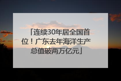 连续30年居全国首位！广东去年海洋生产总值破两万亿元