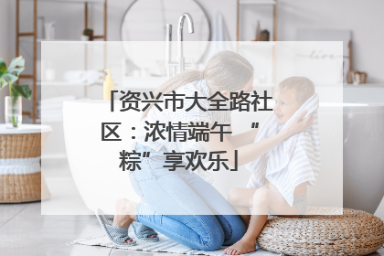 资兴市大全路社区：浓情端午 “粽”享欢乐