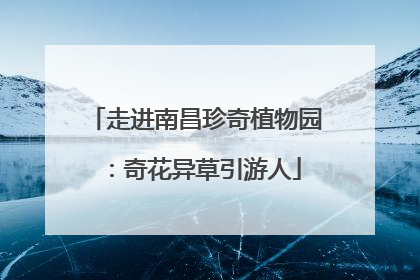 走进南昌珍奇植物园：奇花异草引游人