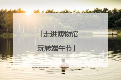 走进博物馆 玩转端午节
