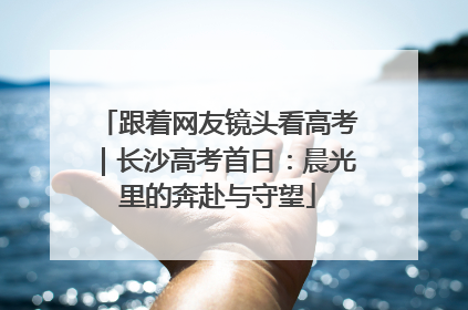 跟着网友镜头看高考｜长沙高考首日：晨光里的奔赴与守望