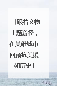 跟着文物主题游径，在英雄城市回顾抗美援朝历史