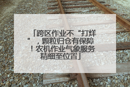 跨区作业不“打烊”，颗粒归仓有保障！农机作业气象服务精细至位置