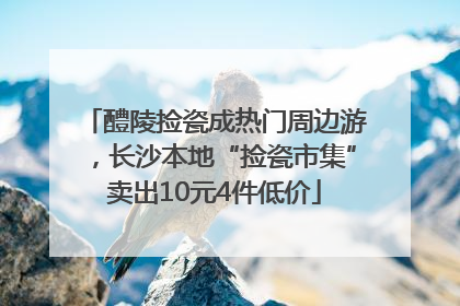 醴陵捡瓷成热门周边游，长沙本地“捡瓷市集”卖出10元4件低价