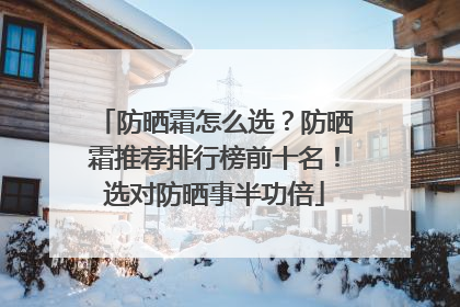 防晒霜怎么选？防晒霜推荐排行榜前十名！选对防晒事半功倍