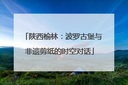 陕西榆林：波罗古堡与非遗剪纸的时空对话