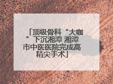 顶级骨科“大咖”下沉湘潭 湘潭市中医医院完成高精尖手术