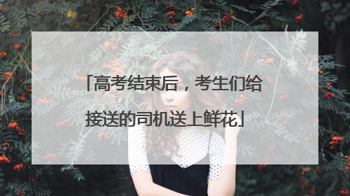 高考结束后，考生们给接送的司机送上鲜花