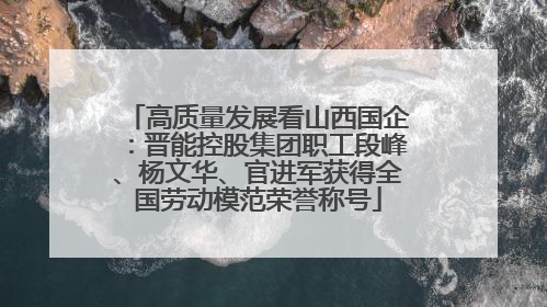高质量发展看山西国企：晋能控股集团职工段峰、杨文华、官进军获得全国劳动模范荣誉称号
