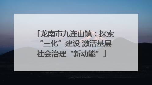 龙南市九连山镇：探索“三化”建设 激活基层社会治理“新动能”