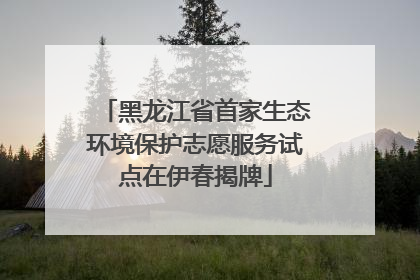 黑龙江省首家生态环境保护志愿服务试点在伊春揭牌