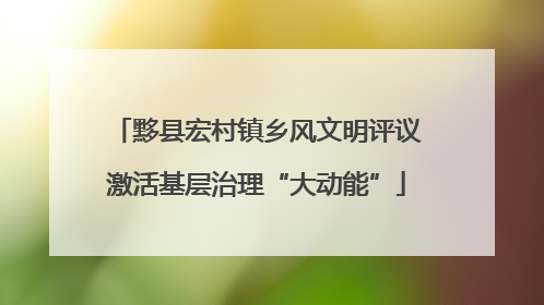 黟县宏村镇乡风文明评议激活基层治理“大动能”