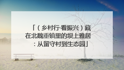 （乡村行·看振兴）藏在北魏重镇里的坝上雅居：从留守村到生态园