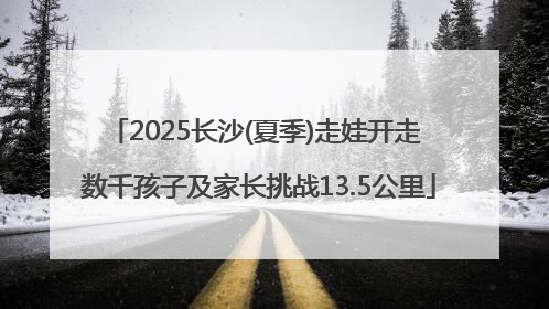 2025长沙(夏季)走娃开走 数千孩子及家长挑战13.5公里
