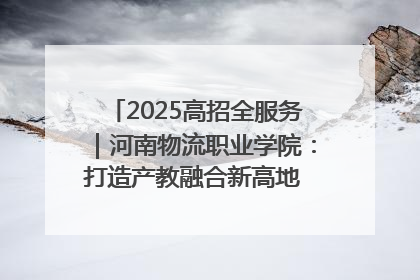 2025高招全服务｜河南物流职业学院：打造产教融合新高地 推动高质量快速发展