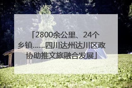 2800余公里、24个乡镇……四川达州达川区政协助推文旅融合发展