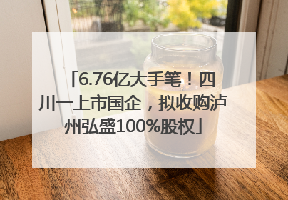 6.76亿大手笔！四川一上市国企，拟收购泸州弘盛100%股权