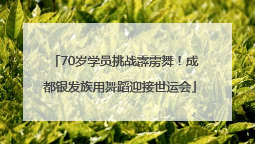 70岁学员挑战霹雳舞！成都银发族用舞蹈迎接世运会