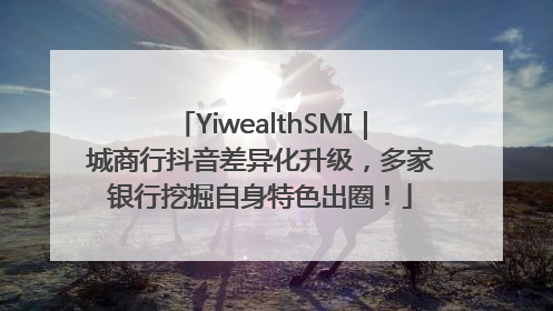 YiwealthSMI｜城商行抖音差异化升级，多家银行挖掘自身特色出圈！